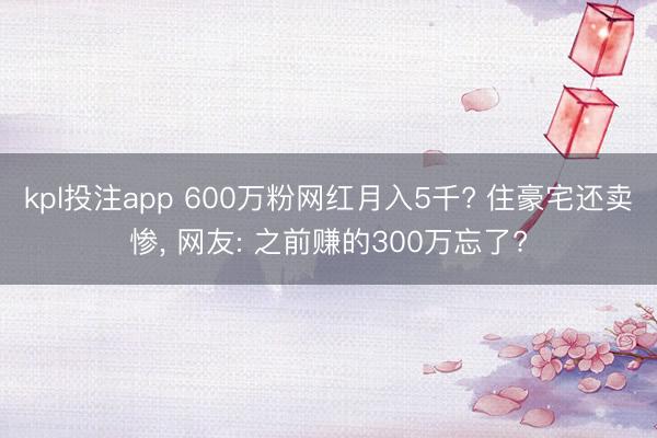 kpl投注app 600万粉网红月入5千? 住豪宅还卖惨, 网友: 之前赚的300万忘了?