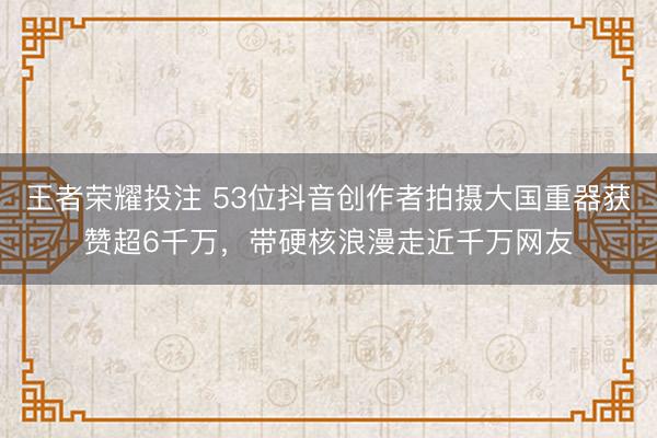 王者荣耀投注 53位抖音创作者拍摄大国重器获赞超6千万，带硬核浪漫走近千万网友