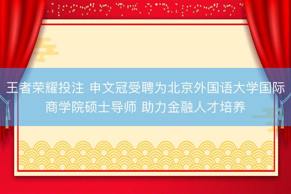 王者荣耀投注 申文冠受聘为北京外国语大学国际商学院硕士导师 助力金融人才培养