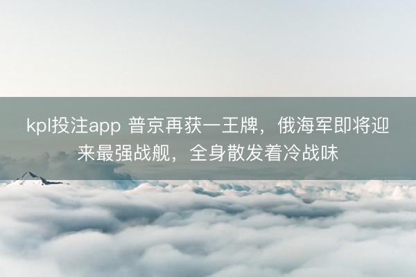 kpl投注app 普京再获一王牌,俄海军即将迎来最强战舰,全身散发着冷战味