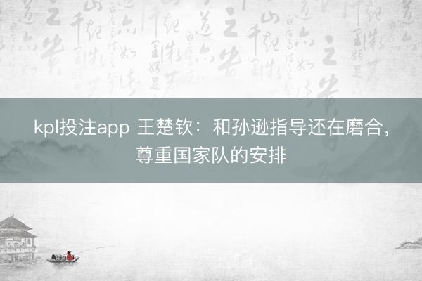 kpl投注app 王楚钦：和孙逊指导还在磨合，尊重国家队的安排