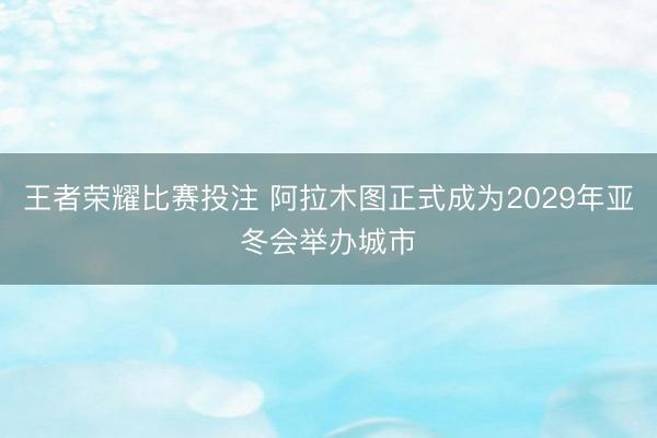 王者荣耀比赛投注 阿拉木图正式成为2029年亚冬会举办城市