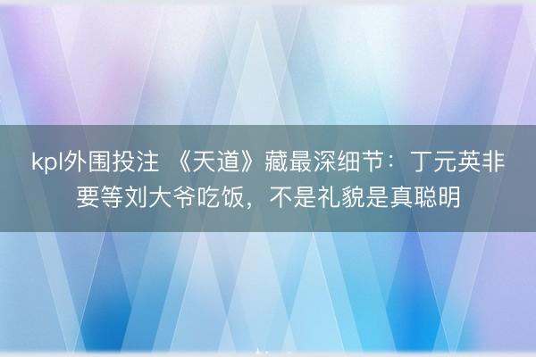 kpl外围投注 《天道》藏最深细节：丁元英非要等刘大爷吃饭，不是礼貌是真聪明
