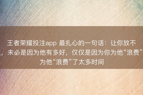 王者荣耀投注app 最扎心的一句话：让你放不下的那个人，未必是因为他有多好，仅仅是因为你为他“浪费”了太多时间