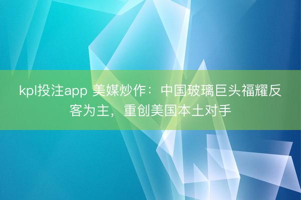 kpl投注app 美媒炒作：中国玻璃巨头福耀反客为主，重创美国本土对手