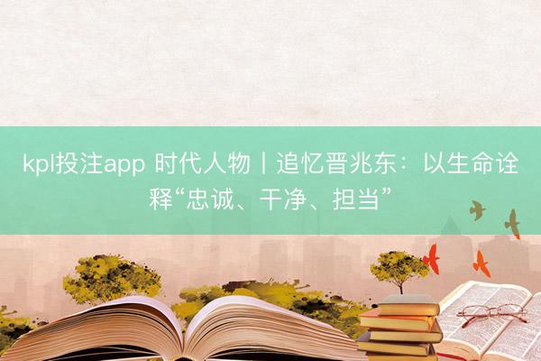 kpl投注app 时代人物丨追忆晋兆东：以生命诠释“忠诚、干净、担当”