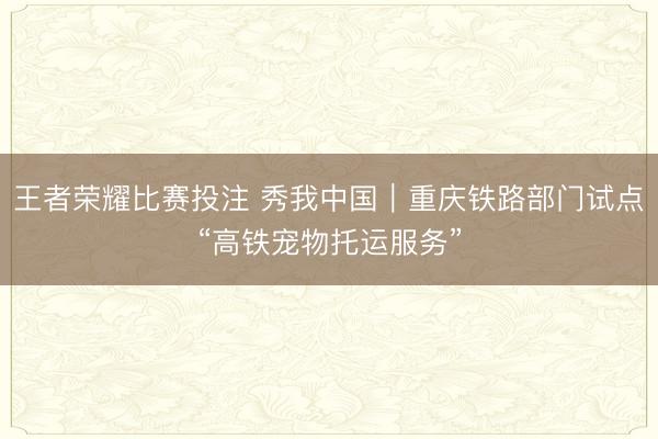 王者荣耀比赛投注 秀我中国｜重庆铁路部门试点“高铁宠物托运服务”