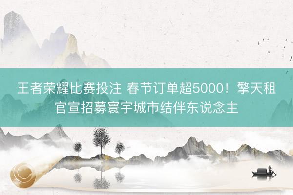 王者荣耀比赛投注 春节订单超5000!擎天租官宣招募寰宇城市结伴东说念主