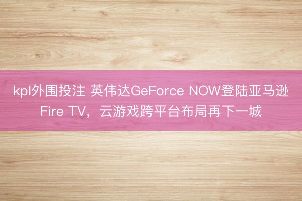kpl外围投注 英伟达GeForce NOW登陆亚马逊Fire TV，云游戏跨平台布局再下一城