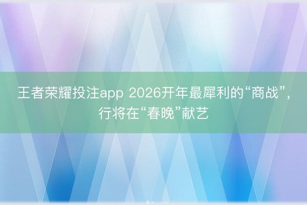 王者荣耀投注app 2026开年最犀利的“商战”,行将在“春晚”献艺