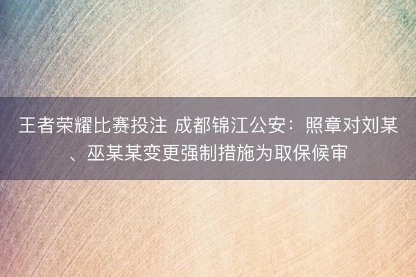王者荣耀比赛投注 成都锦江公安：照章对刘某、巫某某变更强制措施为取保候审