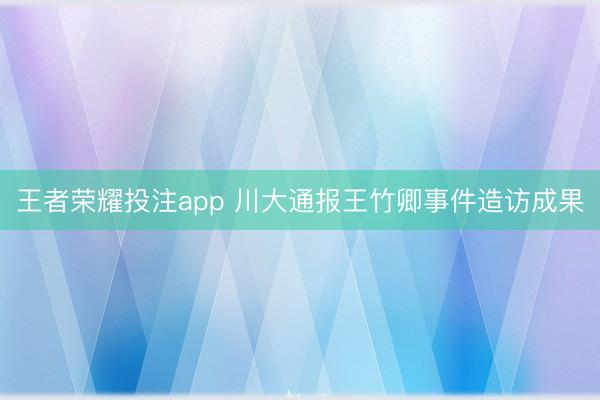 王者荣耀投注app 川大通报王竹卿事件造访成果