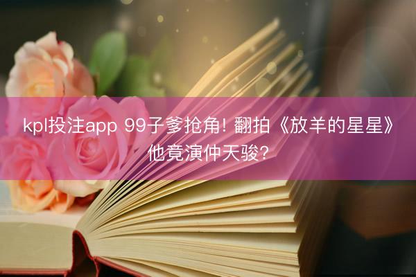 kpl投注app 99子爹抢角! 翻拍《放羊的星星》他竟演仲天骏?