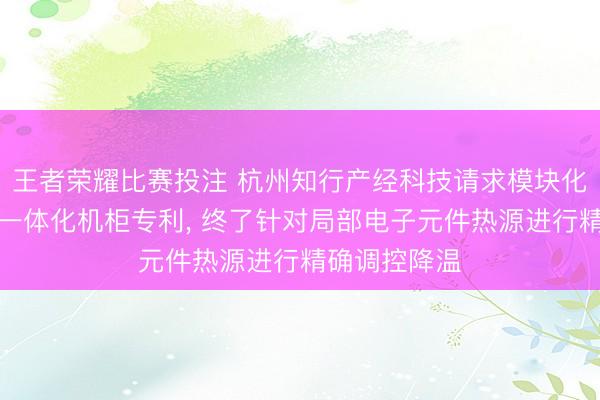 王者荣耀比赛投注 杭州知行产经科技请求模块化微数据中心一体化机柜专利, 终了针对局部电子元件热源进行精确调控降温