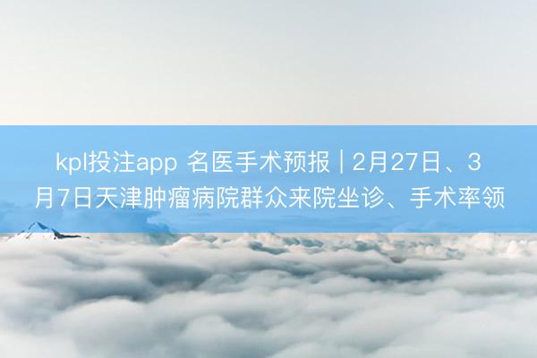 kpl投注app 名医手术预报 | 2月27日、3月7日天津肿瘤病院群众来院坐诊、手术率领