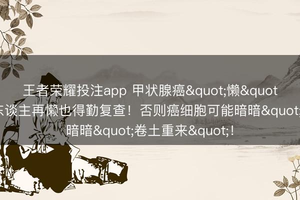 王者荣耀投注app 甲状腺癌"懒"出天空？这4类东谈主再懒也得勤复查！否则癌细胞可能暗暗"卷土重来"！
