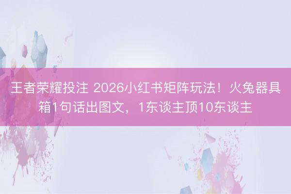 王者荣耀投注 2026小红书矩阵玩法！火兔器具箱1句话出图文，1东谈主顶10东谈主