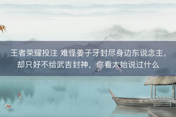 王者荣耀投注 难怪姜子牙封尽身边东说念主，却只好不给武吉封神，你看太始说过什么