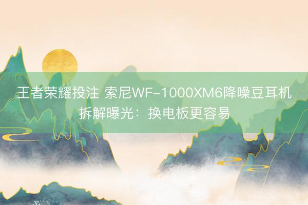 王者荣耀投注 索尼WF-1000XM6降噪豆耳机拆解曝光：换电板更容易