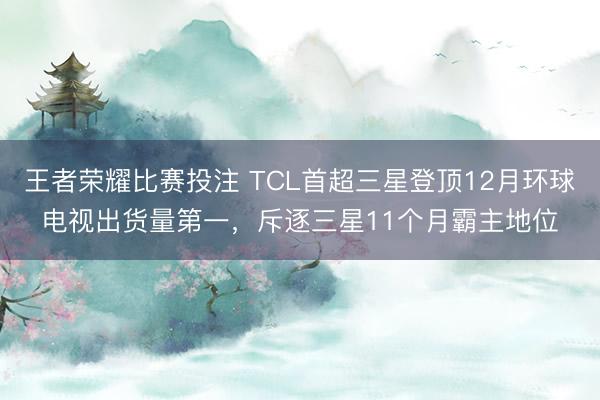 王者荣耀比赛投注 TCL首超三星登顶12月环球电视出货量第一,斥逐三星11个月霸主地位