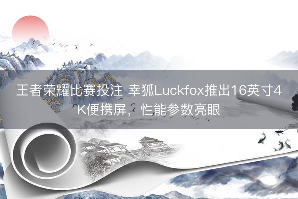 王者荣耀比赛投注 幸狐Luckfox推出16英寸4K便携屏，性能参数亮眼