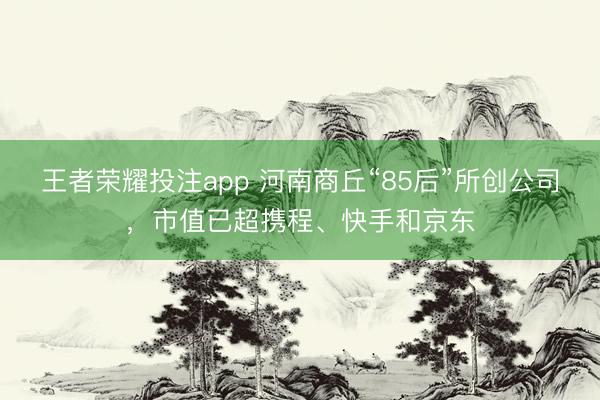 王者荣耀投注app 河南商丘“85后”所创公司,市值已超携程、快手和京东