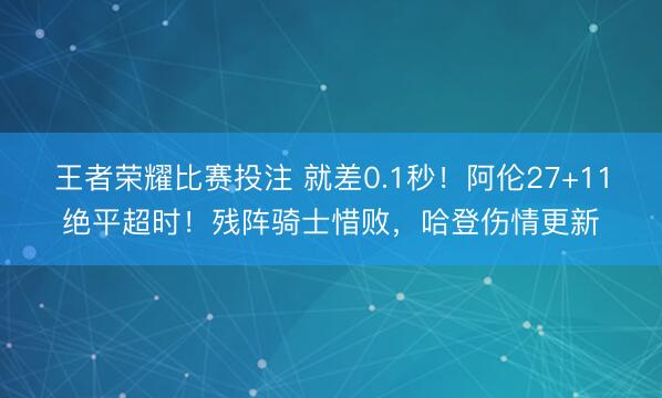 王者荣耀比赛投注 就差0.1秒！阿伦27+11绝平超时！残阵骑士惜败，哈登伤情更新