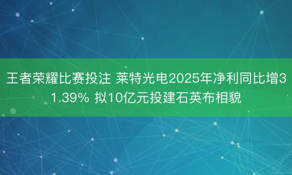 王者荣耀比赛投注 莱特光电2025年净利同比增31.39% 拟10亿元投建石英布相貌