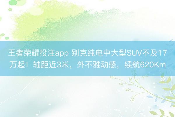王者荣耀投注app 别克纯电中大型SUV不及17万起!轴距近3米,外不雅动感,续航620Km