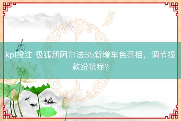 kpl投注 极狐新阿尔法S5新增车色亮相,调节撞款纷扰症?
