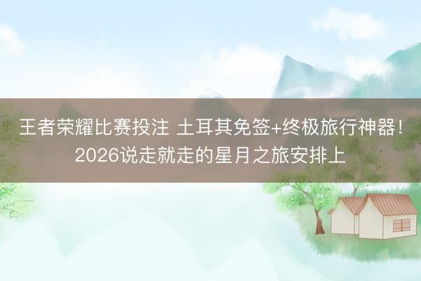 王者荣耀比赛投注 土耳其免签+终极旅行神器！2026说走就走的星月之旅安排上
