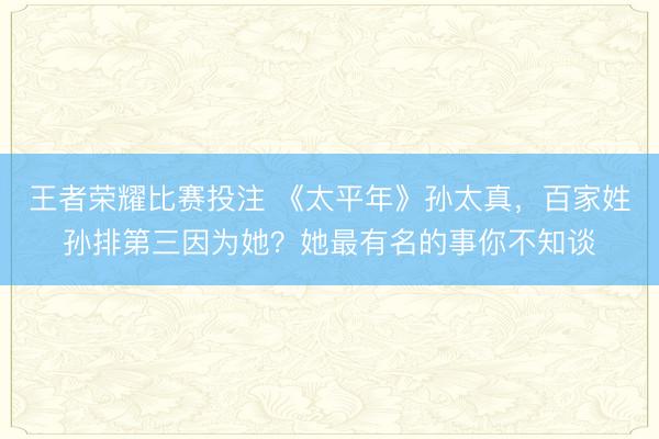 王者荣耀比赛投注 《太平年》孙太真，百家姓孙排第三因为她？她最有名的事你不知谈