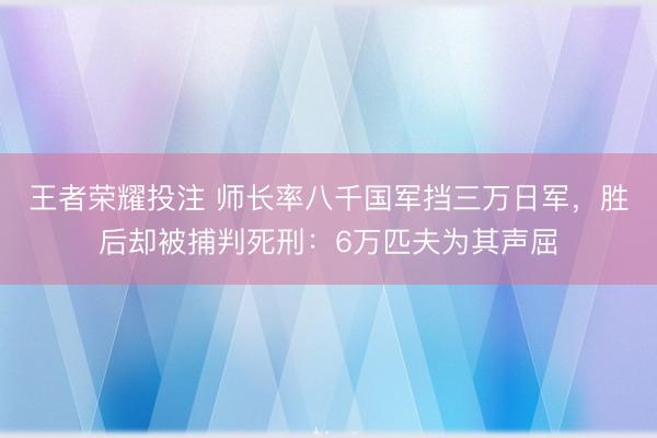王者荣耀投注 师长率八千国军挡三万日军，胜后却被捕判死刑：6万匹夫为其声屈