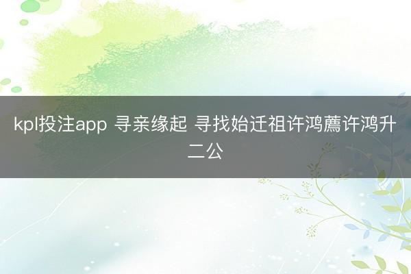 kpl投注app 寻亲缘起 寻找始迁祖许鸿薦许鸿升二公