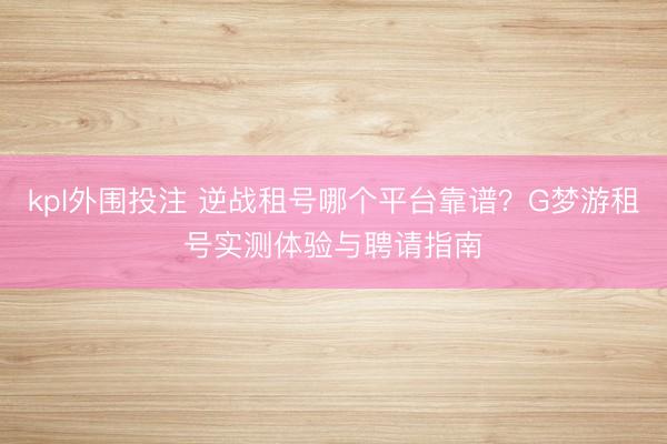 kpl外围投注 逆战租号哪个平台靠谱？G梦游租号实测体验与聘请指南