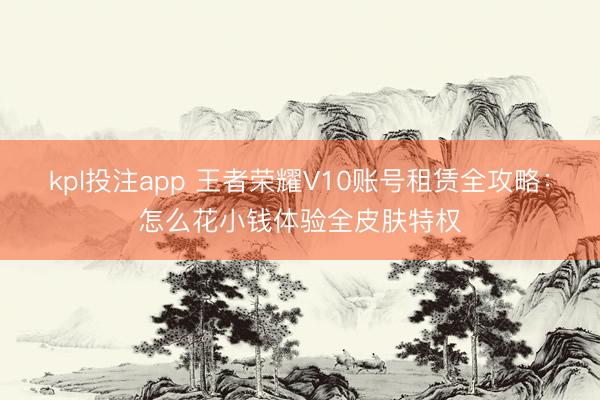 kpl投注app 王者荣耀V10账号租赁全攻略：怎么花小钱体验全皮肤特权