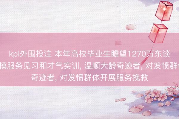 kpl外围投注 本年高校毕业生瞻望1270万东谈主， 要开展大规模服务见习和才气实训， 温顺大龄奇迹者， 对发愤群体开展服务挽救