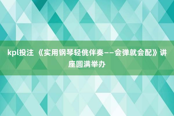 kpl投注 《实用钢琴轻佻伴奏——会弹就会配》讲座圆满举办