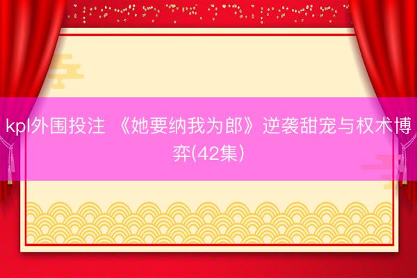 kpl外围投注 《她要纳我为郎》逆袭甜宠与权术博弈(42集)