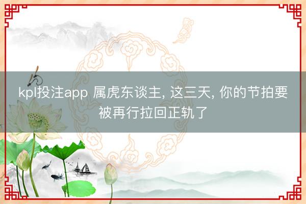 kpl投注app 属虎东谈主， 这三天， 你的节拍要被再行拉回正轨了