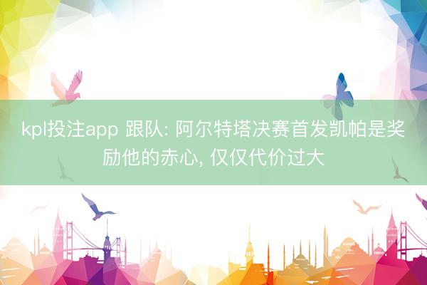 kpl投注app 跟队: 阿尔特塔决赛首发凯帕是奖励他的赤心， 仅仅代价过大