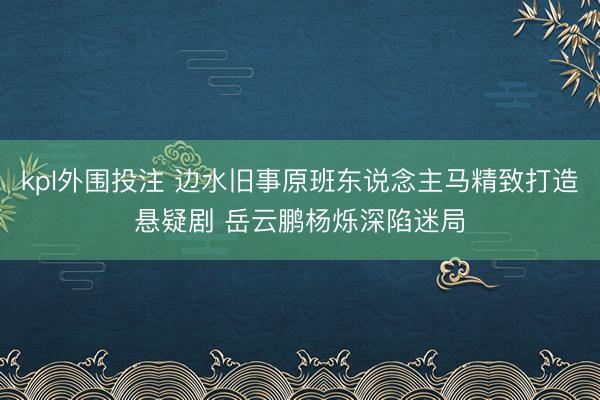 kpl外围投注 边水旧事原班东说念主马精致打造悬疑剧 岳云鹏杨烁深陷迷局