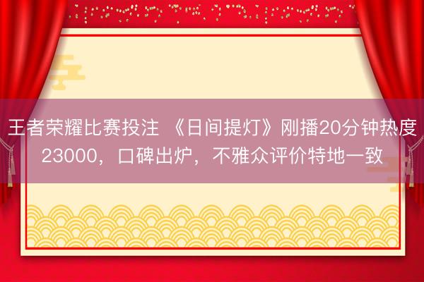 王者荣耀比赛投注 《日间提灯》刚播20分钟热度23000，口碑出炉，不雅众评价特地一致