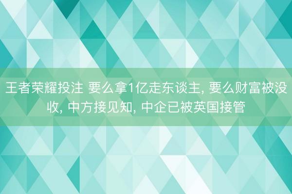 王者荣耀投注 要么拿1亿走东谈主， 要么财富被没收， 中方接见知， 中企已被英国接管