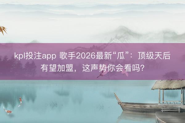 kpl投注app 歌手2026最新“瓜”：顶级天后有望加盟，这声势你会看吗？
