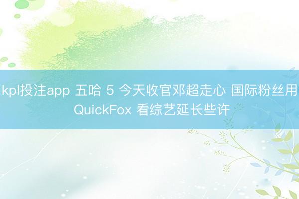 kpl投注app 五哈 5 今天收官邓超走心 国际粉丝用 QuickFox 看综艺延长些许