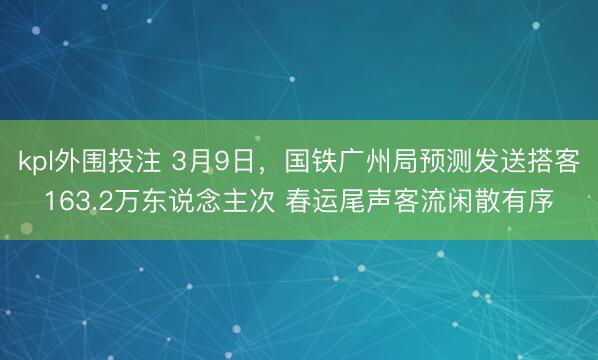 kpl外围投注 3月9日，国铁广州局预测发送搭客163.2万东说念主次 春运尾声客流闲散有序
