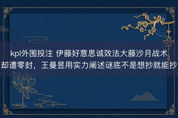 kpl外围投注 伊藤好意思诚效法大藤沙月战术却遭零封，王曼昱用实力阐述谜底不是想抄就能抄