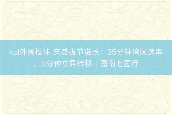 kpl外围投注 庆盛拔节滋长:35分钟湾区速率,5分钟立异转移|图南七园行