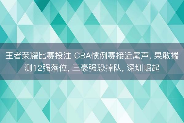 王者荣耀比赛投注 CBA惯例赛接近尾声, 果敢揣测12强落位, 三豪强恐掉队, 深圳崛起